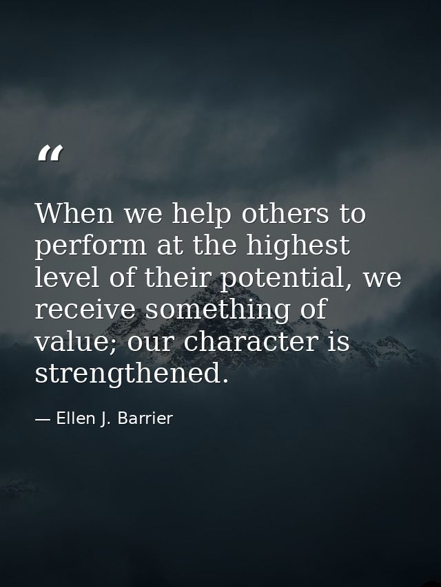 When we help others to perform at the highest level of their potential, we receive something of value; our character is  — Ellen J. Barrier