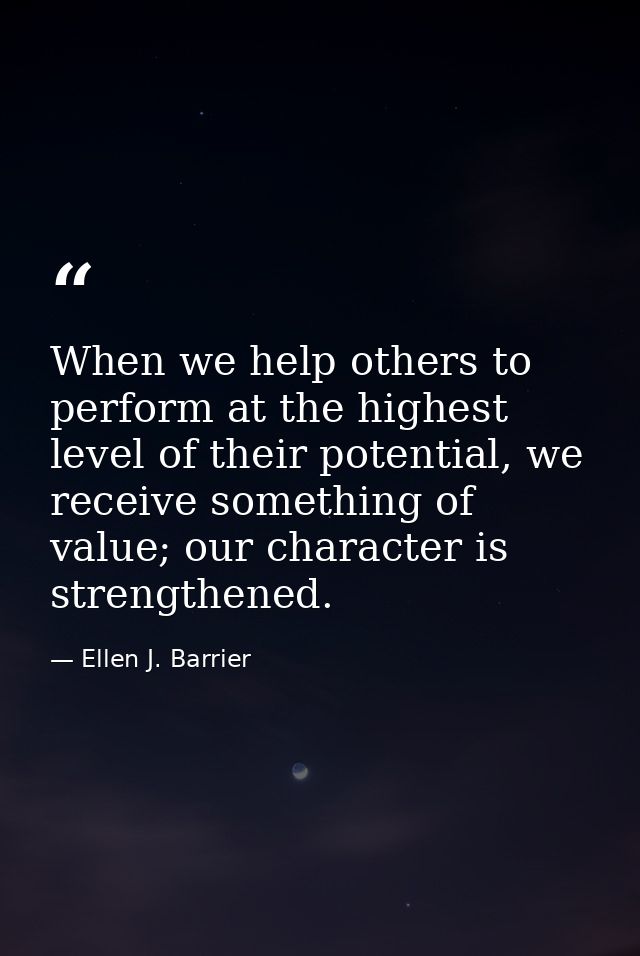 When we help others to perform at the highest level of their potential, we receive something of value; our character is  — Ellen J. Barrier
