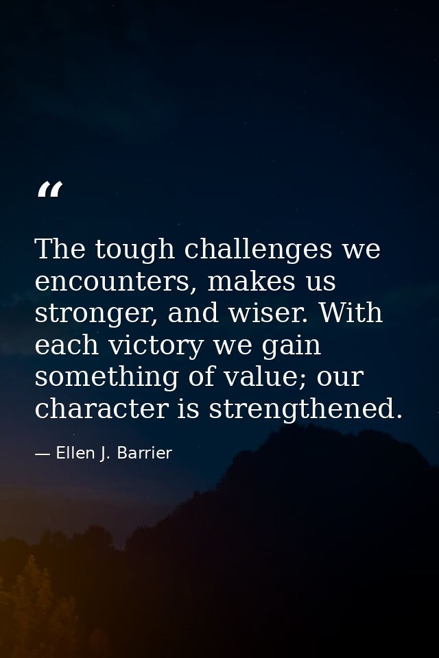 The tough challenges we encounters, makes us stronger, and wiser. With each victory we gain something of value; our char — Ellen J. Barrier