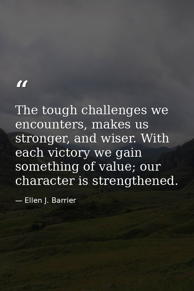 The tough challenges we encounters, makes us stronger, and wiser. With each victory we gain something of value; our char — Ellen J. Barrier