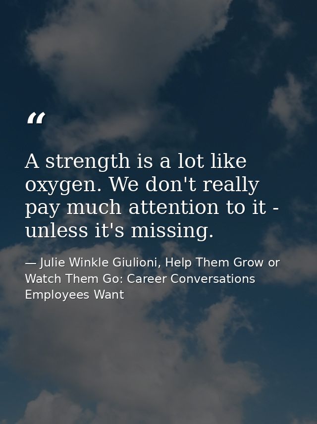 A strength is a lot like oxygen. We don't really pay much attention to it - unless it's missing. — Julie Winkle Giulioni, Help Them Grow or Watch Them Go: Career Conversations Employees Want