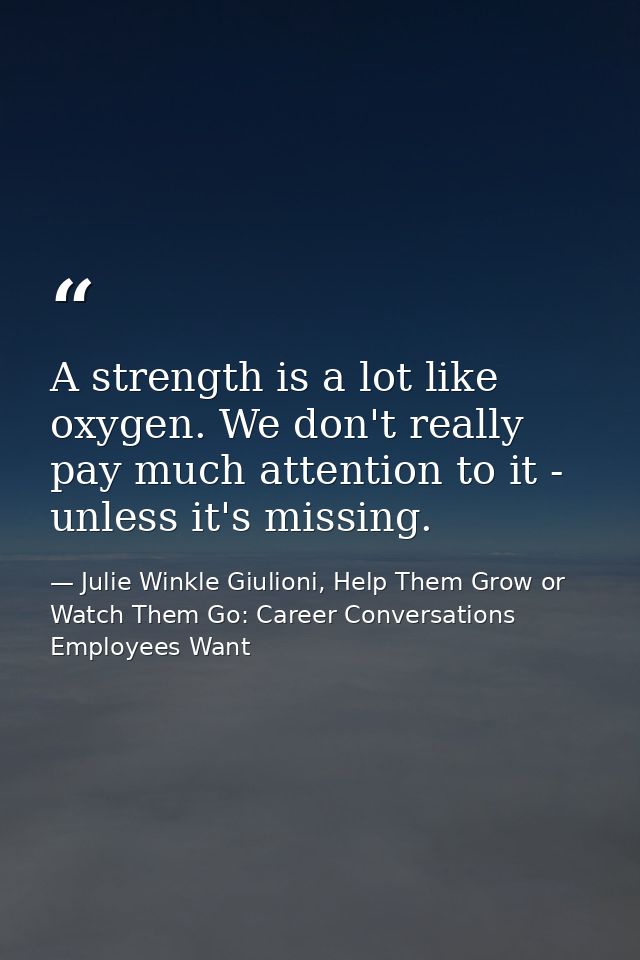 A strength is a lot like oxygen. We don't really pay much attention to it - unless it's missing. — Julie Winkle Giulioni, Help Them Grow or Watch Them Go: Career Conversations Employees Want