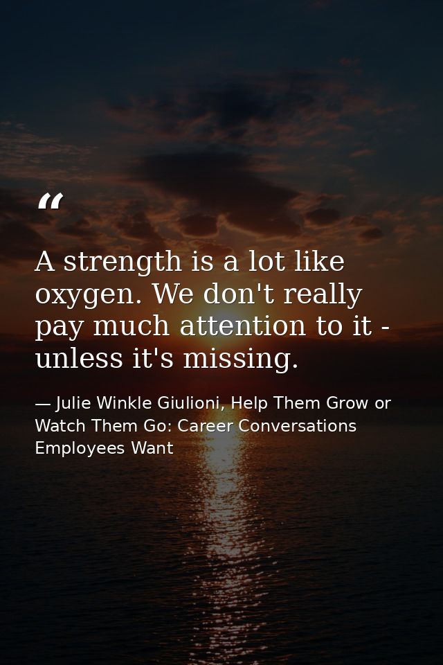 A strength is a lot like oxygen. We don't really pay much attention to it - unless it's missing. — Julie Winkle Giulioni, Help Them Grow or Watch Them Go: Career Conversations Employees Want