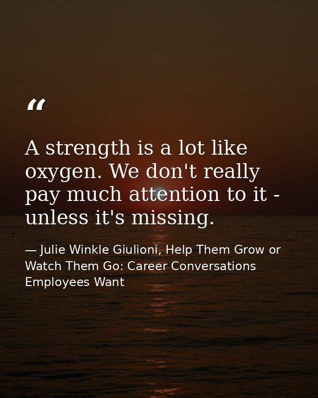 A strength is a lot like oxygen. We don't really pay much attention to it - unless it's missing. — Julie Winkle Giulioni, Help Them Grow or Watch Them Go: Career Conversations Employees Want