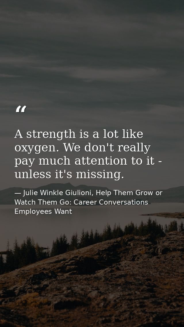A strength is a lot like oxygen. We don't really pay much attention to it - unless it's missing. — Julie Winkle Giulioni, Help Them Grow or Watch Them Go: Career Conversations Employees Want