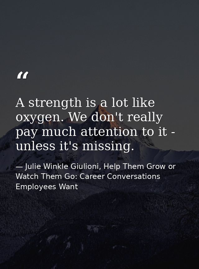 A strength is a lot like oxygen. We don't really pay much attention to it - unless it's missing. — Julie Winkle Giulioni, Help Them Grow or Watch Them Go: Career Conversations Employees Want