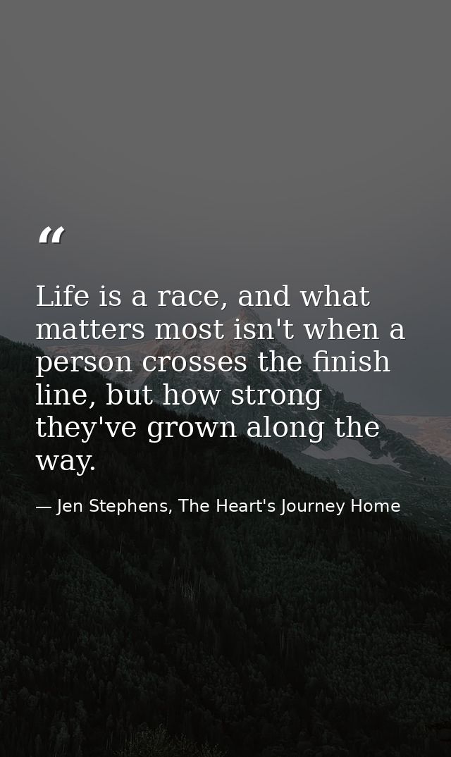 Life is a race, and what matters most isn't when a person crosses the finish line, but how strong they've grown along th — Jen Stephens, The Heart's Journey Home
