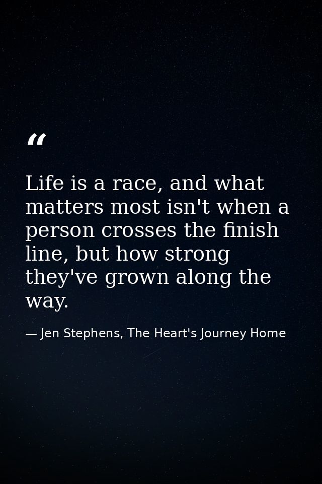 Life is a race, and what matters most isn't when a person crosses the finish line, but how strong they've grown along th — Jen Stephens, The Heart's Journey Home