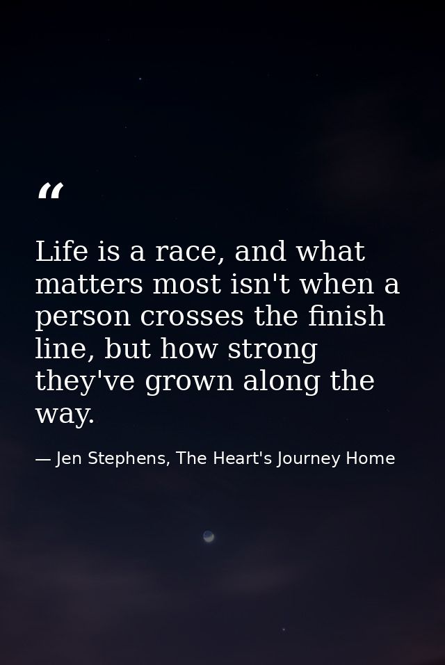 Life is a race, and what matters most isn't when a person crosses the finish line, but how strong they've grown along th — Jen Stephens, The Heart's Journey Home