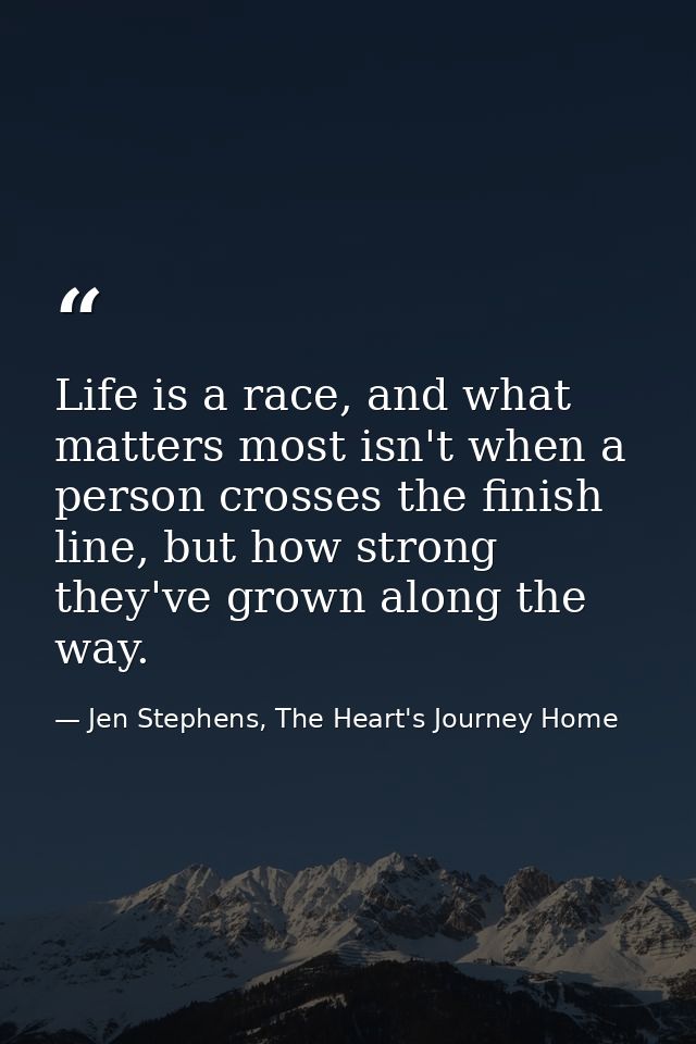 Life is a race, and what matters most isn't when a person crosses the finish line, but how strong they've grown along th — Jen Stephens, The Heart's Journey Home