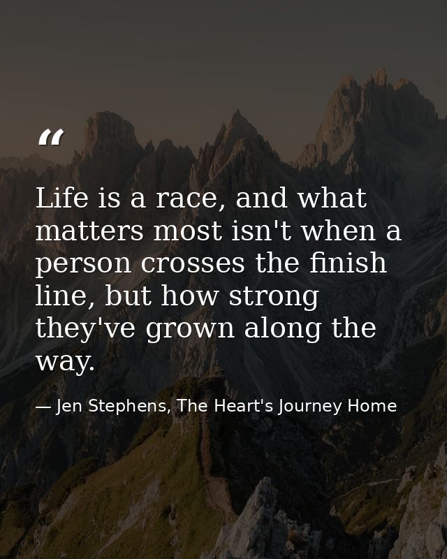 Life is a race, and what matters most isn't when a person crosses the finish line, but how strong they've grown along th — Jen Stephens, The Heart's Journey Home