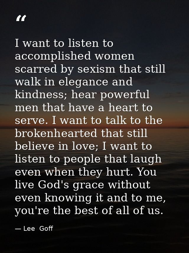 I want to listen to accomplished women scarred by sexism that still walk in elegance and kindness; hear powerful men tha — Lee  Goff
