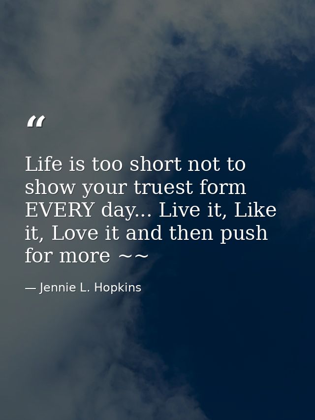Life is too short not to show your truest form EVERY day... Live it, Like it, Love it and then push for more ~~ — Jennie L. Hopkins