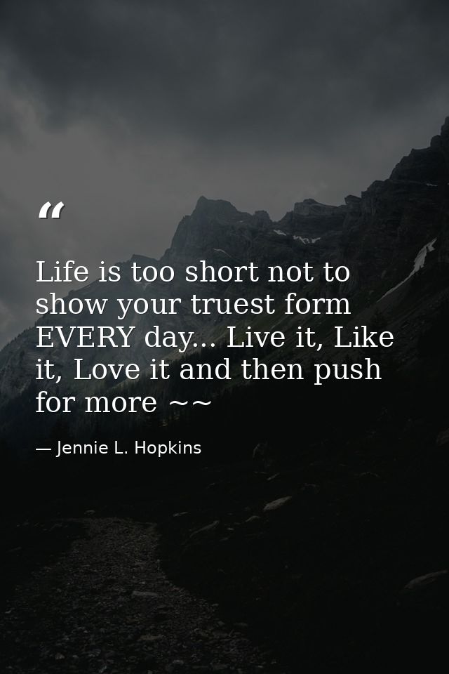 Life is too short not to show your truest form EVERY day... Live it, Like it, Love it and then push for more ~~ — Jennie L. Hopkins