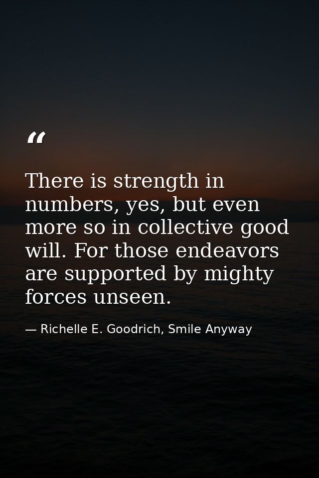 There is strength in numbers, yes, but even more so in collective good will. For those endeavors are supported by mighty — Richelle E. Goodrich, Smile Anyway