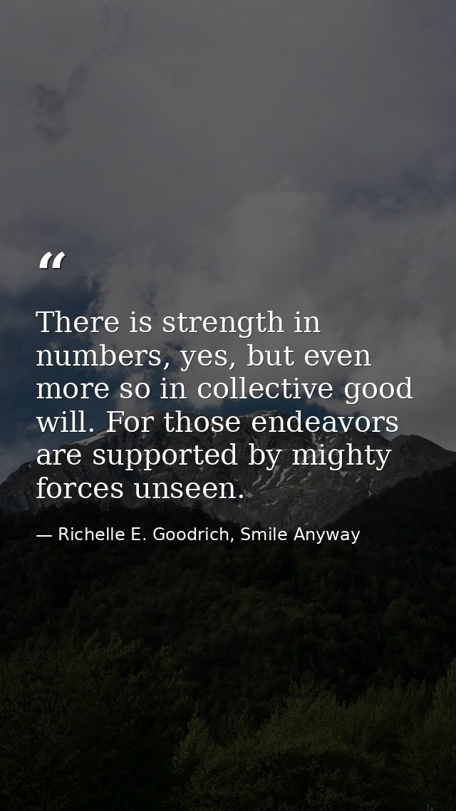 There is strength in numbers, yes, but even more so in collective good will. For those endeavors are supported by mighty — Richelle E. Goodrich, Smile Anyway