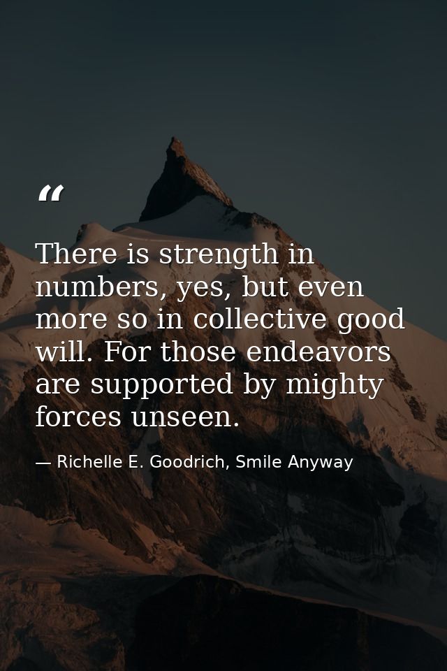 There is strength in numbers, yes, but even more so in collective good will. For those endeavors are supported by mighty — Richelle E. Goodrich, Smile Anyway