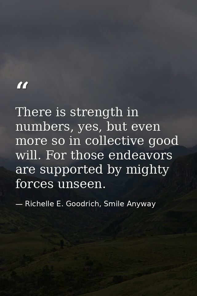 There is strength in numbers, yes, but even more so in collective good will. For those endeavors are supported by mighty — Richelle E. Goodrich, Smile Anyway
