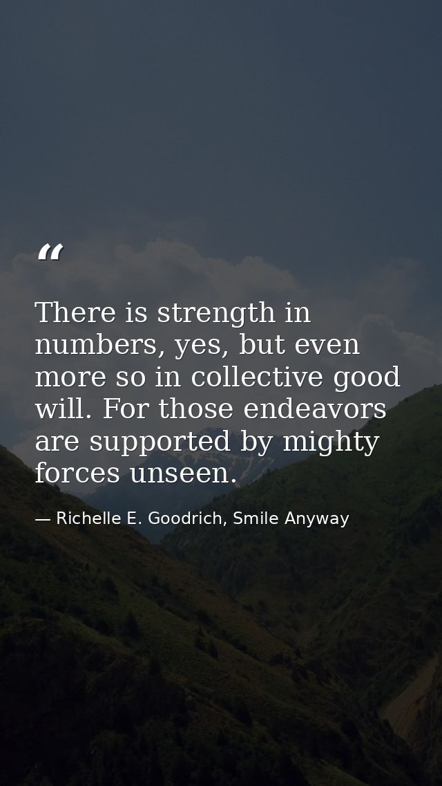 There is strength in numbers, yes, but even more so in collective good will. For those endeavors are supported by mighty — Richelle E. Goodrich, Smile Anyway