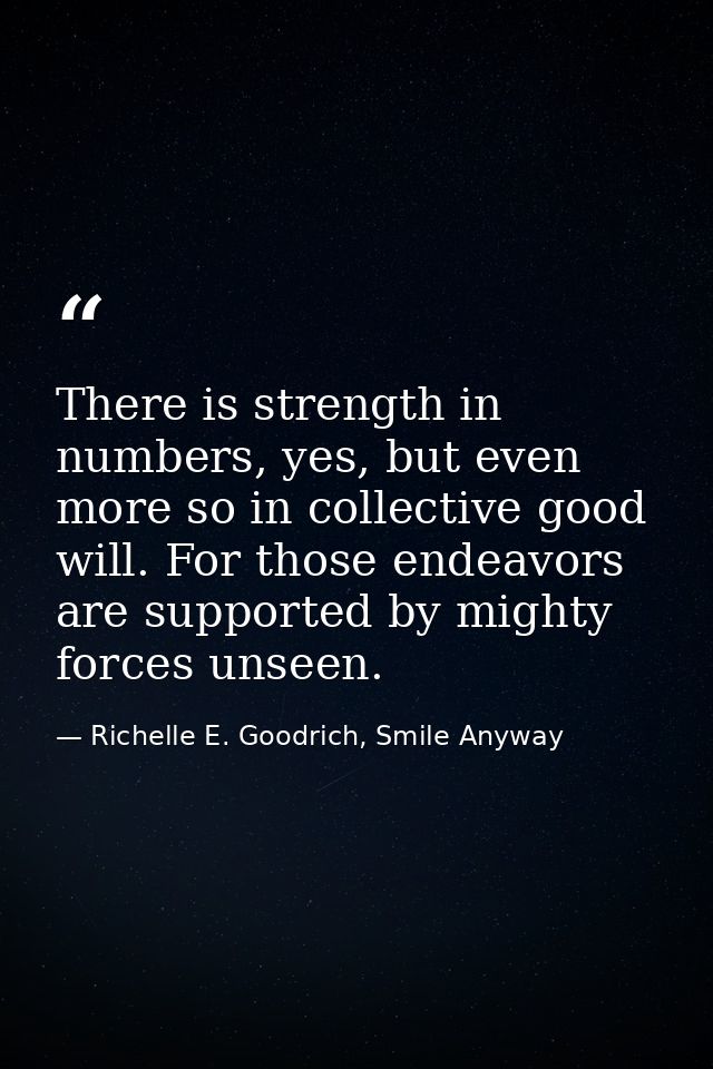 There is strength in numbers, yes, but even more so in collective good will. For those endeavors are supported by mighty — Richelle E. Goodrich, Smile Anyway