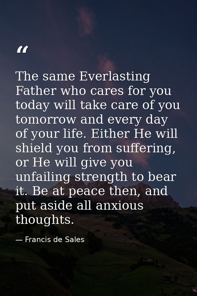 The same Everlasting Father who cares for you today will take care of you tomorrow and every day of your life. Either He — Francis de Sales