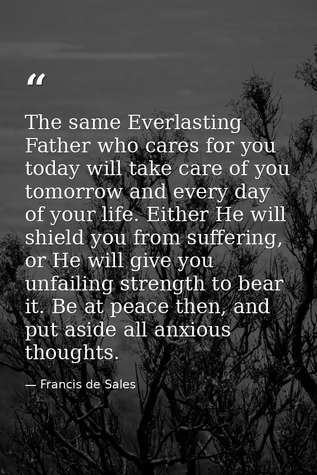 The same Everlasting Father who cares for you today will take care of you tomorrow and every day of your life. Either He — Francis de Sales
