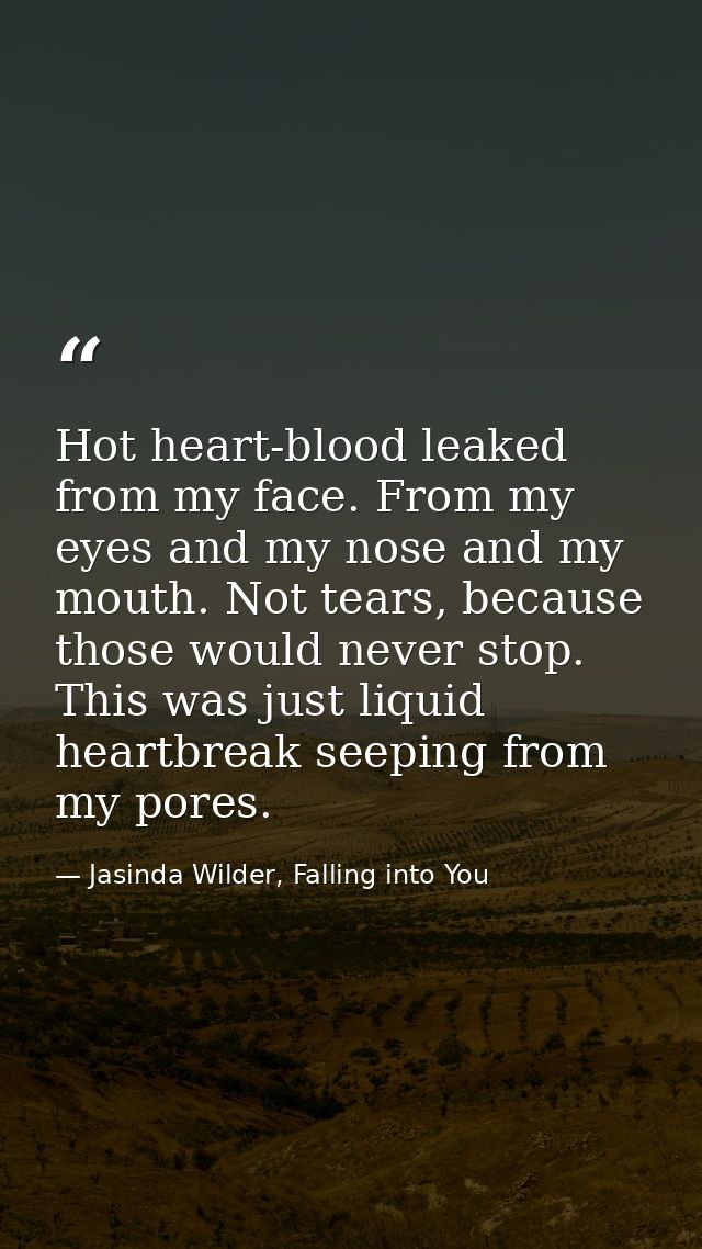 Hot heart-blood leaked from my face. From my eyes and my nose and my mouth. Not tears, because those would never stop. T — Jasinda Wilder, Falling into You