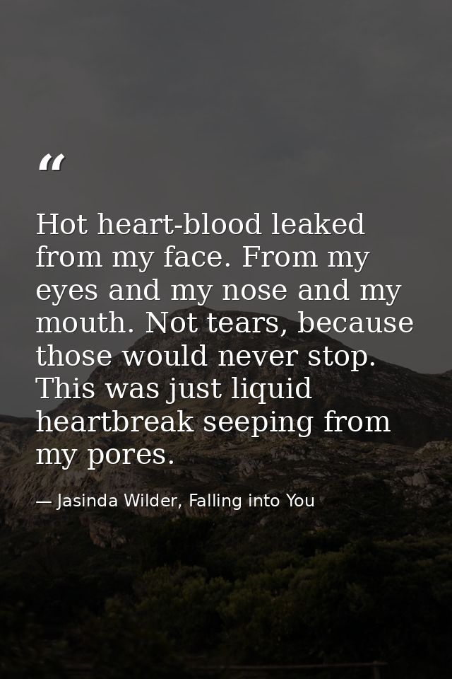 Hot heart-blood leaked from my face. From my eyes and my nose and my mouth. Not tears, because those would never stop. T — Jasinda Wilder, Falling into You