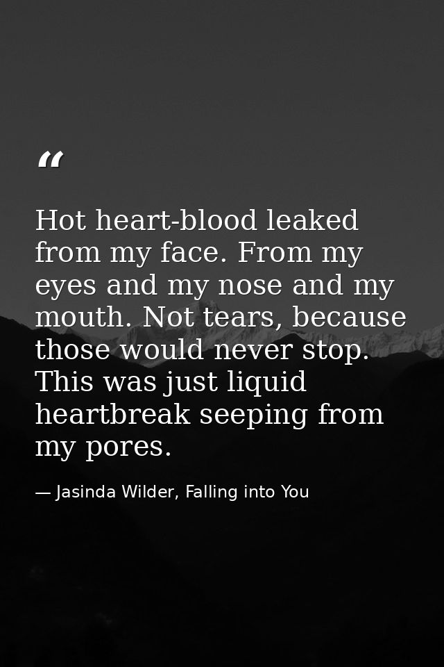 Hot heart-blood leaked from my face. From my eyes and my nose and my mouth. Not tears, because those would never stop. T — Jasinda Wilder, Falling into You