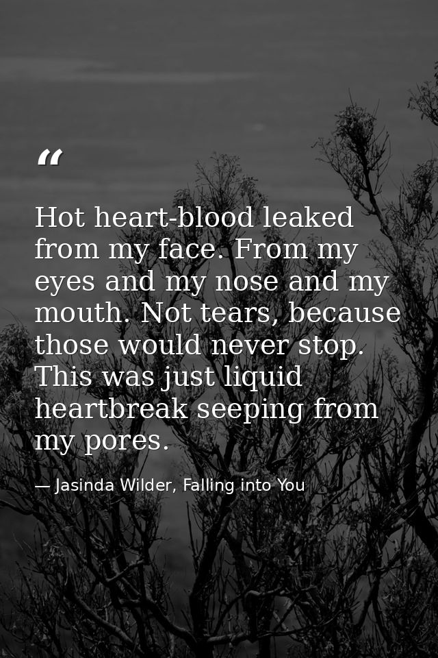 Hot heart-blood leaked from my face. From my eyes and my nose and my mouth. Not tears, because those would never stop. T — Jasinda Wilder, Falling into You