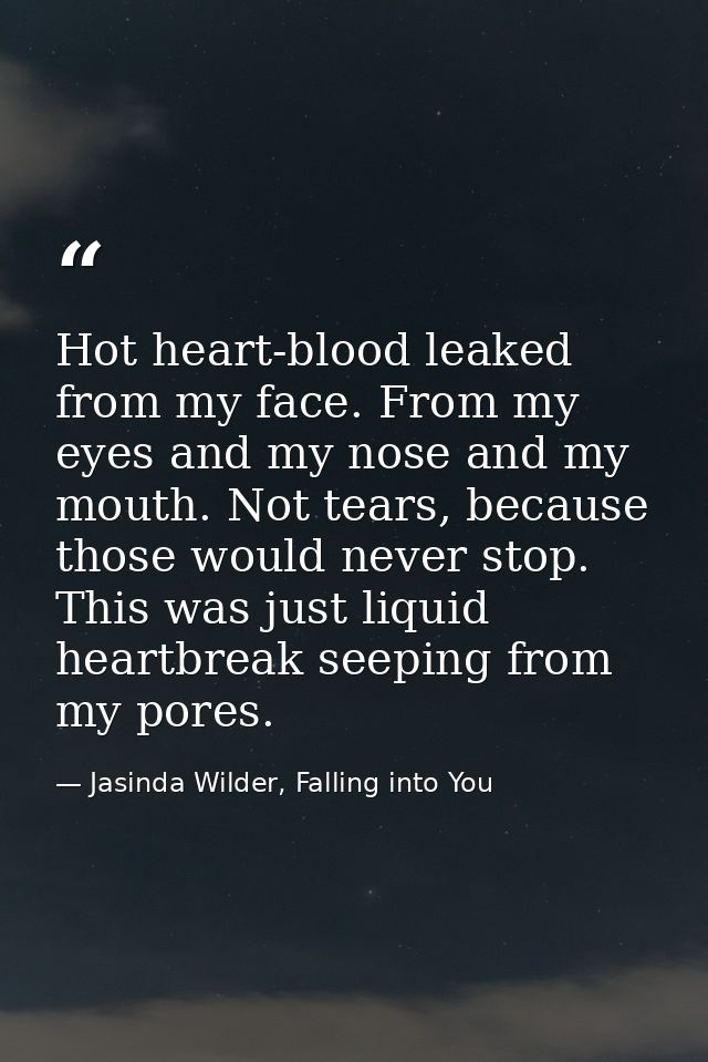 Hot heart-blood leaked from my face. From my eyes and my nose and my mouth. Not tears, because those would never stop. T — Jasinda Wilder, Falling into You