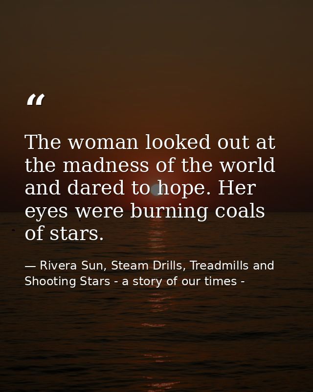 The woman looked out at the madness of the world and dared to hope. Her eyes were burning coals of stars. — Rivera Sun, Steam Drills, Treadmills and Shooting Stars - a story of our times -
