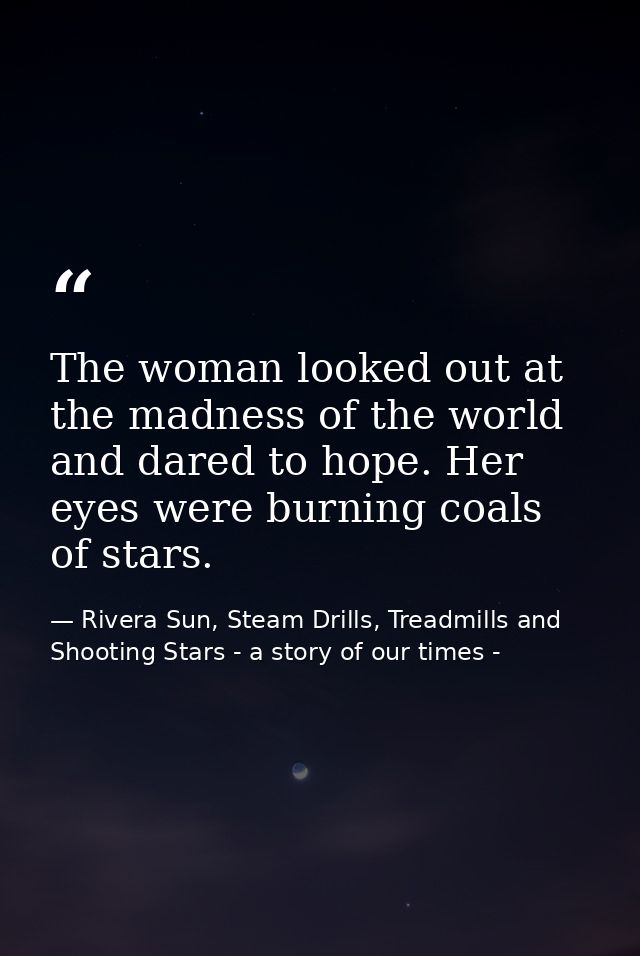 The woman looked out at the madness of the world and dared to hope. Her eyes were burning coals of stars. — Rivera Sun, Steam Drills, Treadmills and Shooting Stars - a story of our times -