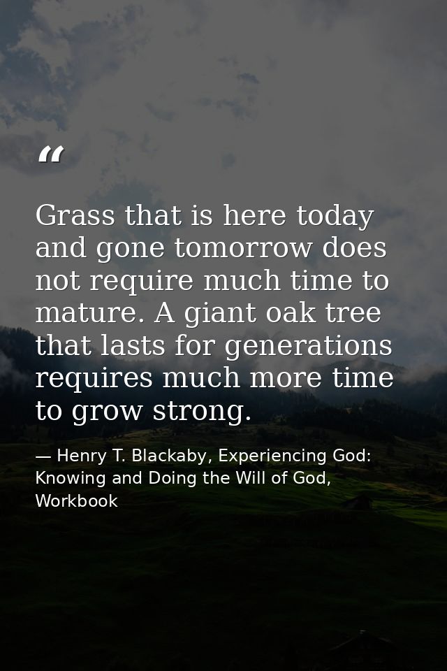 Grass that is here today and gone tomorrow does not require much time to mature. A giant oak tree that lasts for generat — Henry T. Blackaby, Experiencing God: Knowing and Doing the Will of God, Workbook