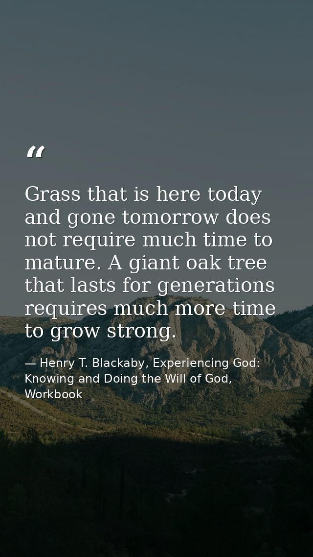 Grass that is here today and gone tomorrow does not require much time to mature. A giant oak tree that lasts for generat — Henry T. Blackaby, Experiencing God: Knowing and Doing the Will of God, Workbook