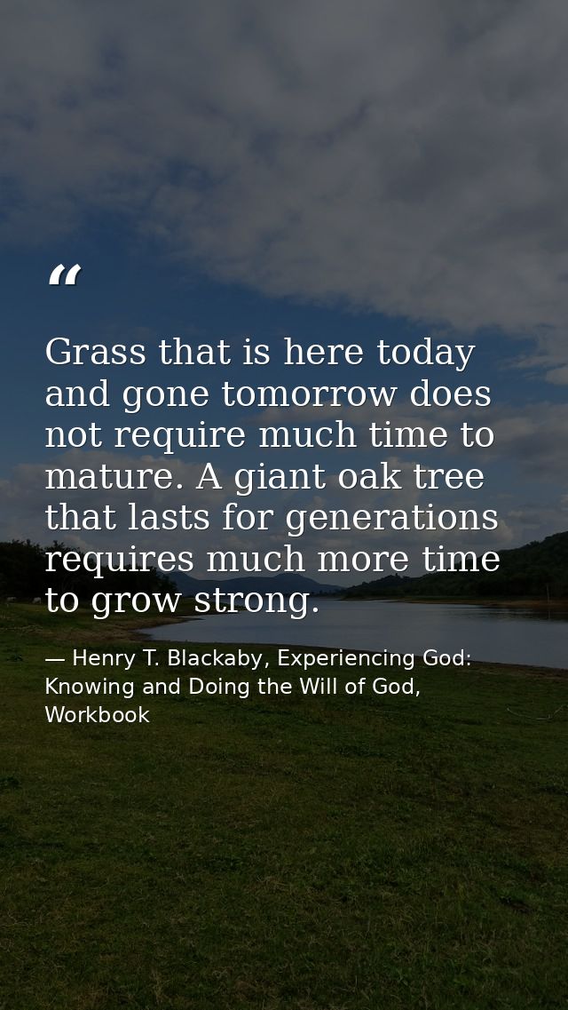 Grass that is here today and gone tomorrow does not require much time to mature. A giant oak tree that lasts for generat — Henry T. Blackaby, Experiencing God: Knowing and Doing the Will of God, Workbook