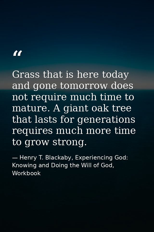 Grass that is here today and gone tomorrow does not require much time to mature. A giant oak tree that lasts for generat — Henry T. Blackaby, Experiencing God: Knowing and Doing the Will of God, Workbook
