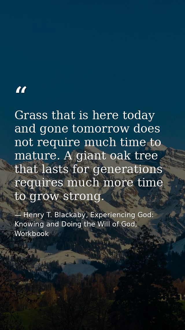 Grass that is here today and gone tomorrow does not require much time to mature. A giant oak tree that lasts for generat — Henry T. Blackaby, Experiencing God: Knowing and Doing the Will of God, Workbook