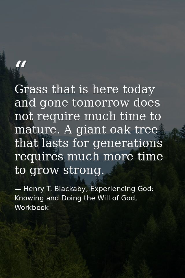 Grass that is here today and gone tomorrow does not require much time to mature. A giant oak tree that lasts for generat — Henry T. Blackaby, Experiencing God: Knowing and Doing the Will of God, Workbook