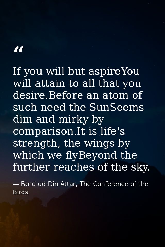 If you will but aspireYou will attain to all that you desire.Before an atom of such need the SunSeems dim and mirky by c — Farid ud-Din Attar, The Conference of the Birds