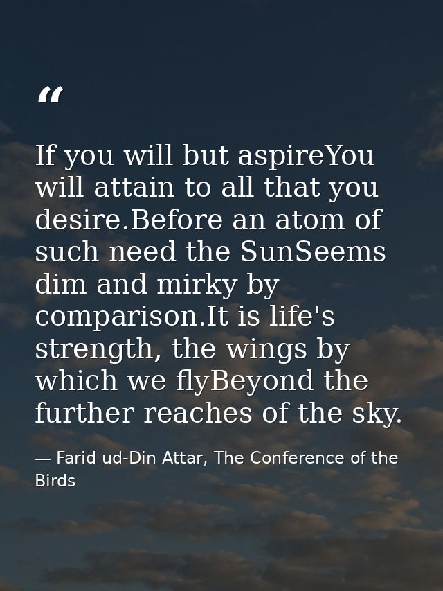 If you will but aspireYou will attain to all that you desire.Before an atom of such need the SunSeems dim and mirky by c — Farid ud-Din Attar, The Conference of the Birds