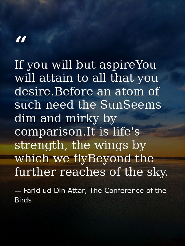 If you will but aspireYou will attain to all that you desire.Before an atom of such need the SunSeems dim and mirky by c — Farid ud-Din Attar, The Conference of the Birds
