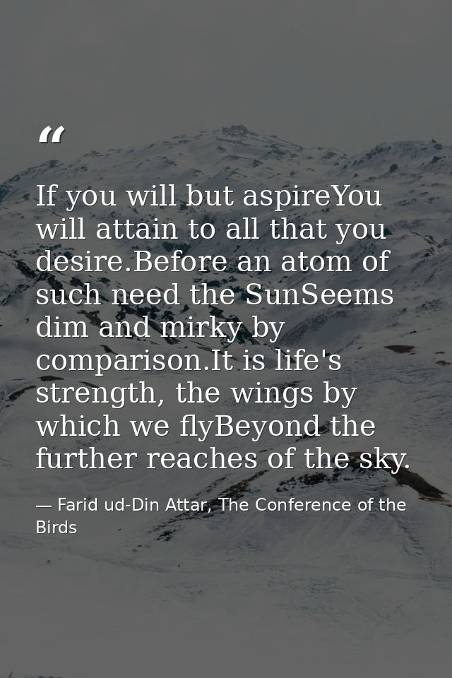 If you will but aspireYou will attain to all that you desire.Before an atom of such need the SunSeems dim and mirky by c — Farid ud-Din Attar, The Conference of the Birds