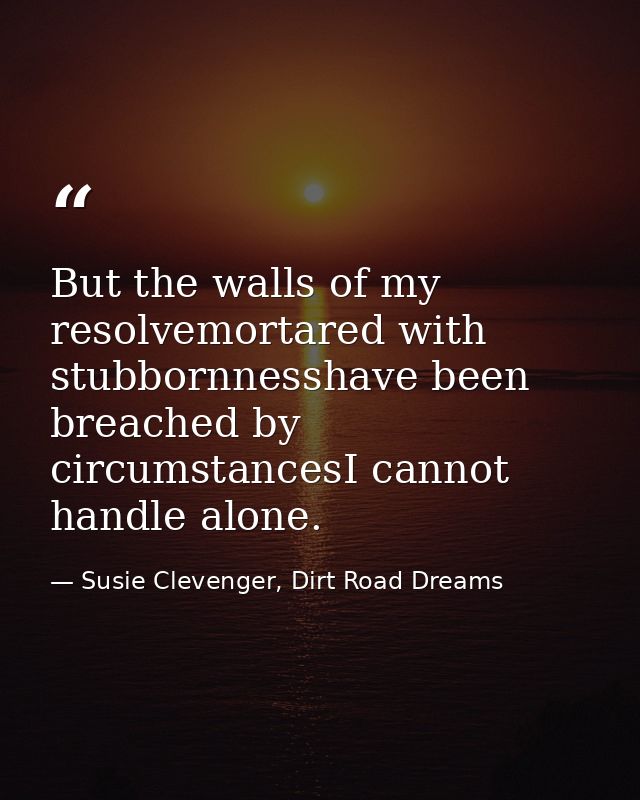 But the walls of my resolvemortared with stubbornnesshave been breached by circumstancesI cannot handle alone. — Susie Clevenger, Dirt Road Dreams