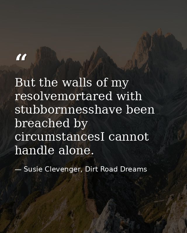 But the walls of my resolvemortared with stubbornnesshave been breached by circumstancesI cannot handle alone. — Susie Clevenger, Dirt Road Dreams