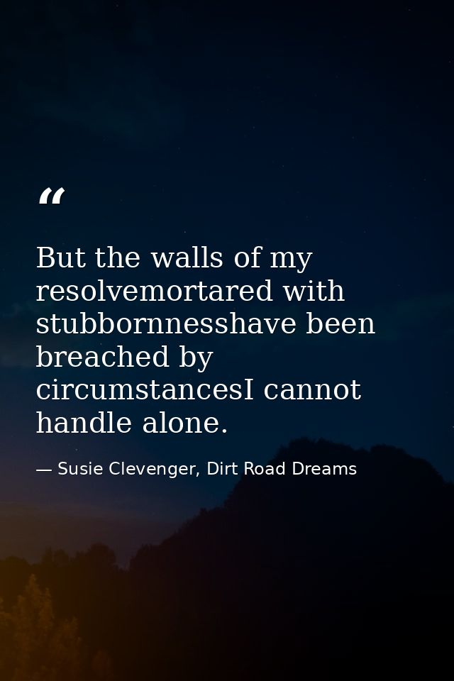 But the walls of my resolvemortared with stubbornnesshave been breached by circumstancesI cannot handle alone. — Susie Clevenger, Dirt Road Dreams