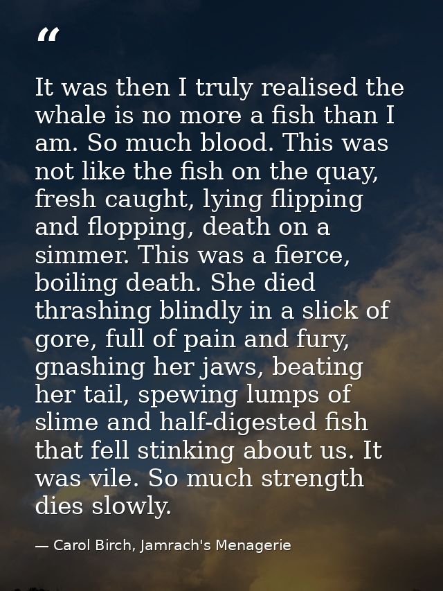 It was then I truly realised the whale is no more a fish than I am. So much blood. This was not like the fish on the qua — Carol Birch, Jamrach's Menagerie