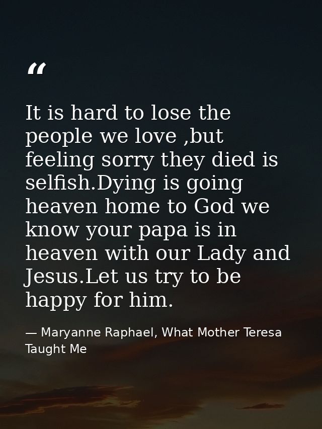 It is hard to lose the people we love ,but feeling sorry they died is selfish.Dying is going heaven home to God we know  — Maryanne Raphael, What Mother Teresa Taught Me