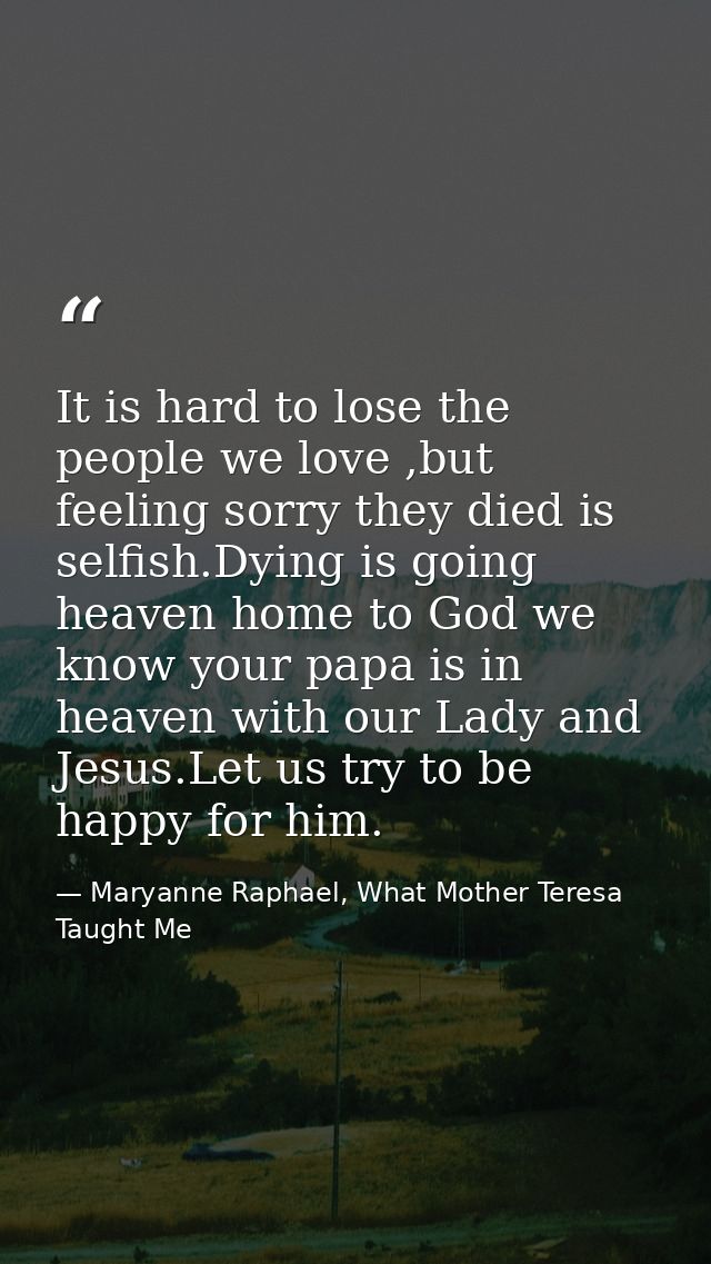 It is hard to lose the people we love ,but feeling sorry they died is selfish.Dying is going heaven home to God we know  — Maryanne Raphael, What Mother Teresa Taught Me