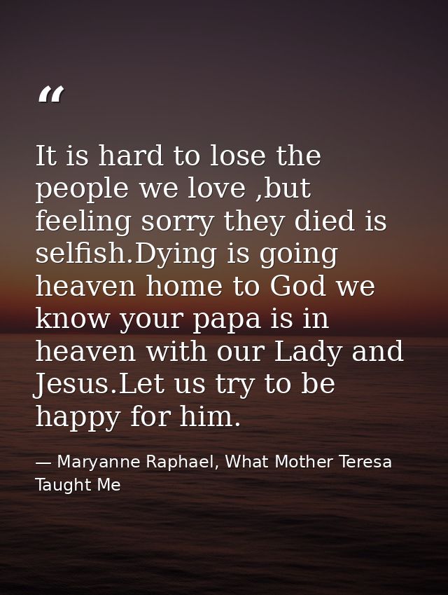 It is hard to lose the people we love ,but feeling sorry they died is selfish.Dying is going heaven home to God we know  — Maryanne Raphael, What Mother Teresa Taught Me